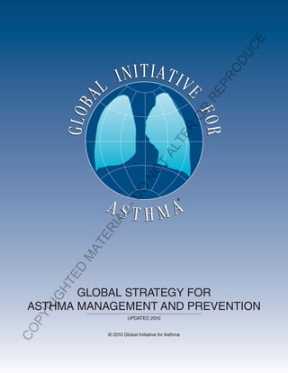 U CE
                                                           OD
                                                           PR
                                                       RE
                                                      OR
                                                R
                                             TE
                                        AL
                                     T
                               NO
                       O
                     -D




                                                  ®
                AL
                I
             ER
           AT
          M
        ED
     HT




        GLOBAL STRATEGY FOR
     IG




 ASTHMA MANAGEMENT AND PREVENTION
    R
 PY




                         UPDATED 2010
CO




                © 2010 Global Initiative for Asthma
 