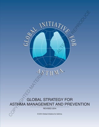 GINAReport2014
The Global Initiative for Asthma is supported by unrestricted educational grants from:
Visit the GINA website at www.ginaasthma.org
© 2014 Global Initiative for Asthma
Almirall
Boehringer Ingelheim
Boston Scientific
CIPLA
Chiesi
Clement Clarke
GlaxoSmithKline
Merck Sharp & Dohme
Novartis
Takeda GLOBAL STRATEGY FOR
ASTHMA MANAGEMENT AND PREVENTION
REVISED 2014
© 2014 Global Initiative for Asthma
COPYRIGHTED
M
ATERIAL
-DO
NOT
ALTER
OR
REPRODUCE
 