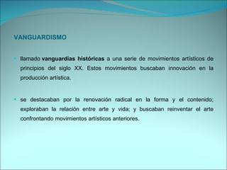 VANGUARDISMO llamado  vanguardias históricas  a una serie de movimientos artísticos de principios del siglo XX. Estos movimientos buscaban innovación en la producción artística. se destacaban por la renovación radical en la forma y el contenido; exploraban la relación entre arte y vida; y buscaban reinventar el arte confrontando movimientos artísticos anteriores. 