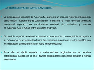 LA CONQUISTA DE LATINOAMERICA: La colonización española de América fue parte de un proceso histórico más amplio, denominado posteriormente colonialismo, mediante el cual diversas potencias europeas incorporaron una considerable cantidad de territorios y pueblos en América, Asia y África entre los siglos XVI y XX. El dominio español de América comienza cuando la Corona española incorpora a su patrimonio los extensos territorios del continente americano, y a los pueblos que los habitaban, extendiendo así el vasto Imperio español. Para ello se debió someter a varias culturas originarias que ya estaban establecidas cuando en el año 1492 los exploradores españoles llegaron a tierras americanas.  