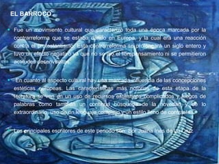 EL BARROCO  Fue un movimiento cultural que caracterizó toda una época marcada por la contrarreforma que se estaba dando en Europa, y la cual era una reacción contra el protestantismo; Esta contrarreforma se prolongará un siglo entero y tuvo un efecto negativo ya que no se dio el librepensamiento ni se permitieron actitudes desenvueltas. En cuanto al aspecto cultural hay una marcada influencia de las concepciones estéticas europeas. Las características más notorias de esta etapa de la literatura se ven en un uso de recursos estilísticos complicados y juegos de palabras como también un continua búsqueda de la novedad y de lo extraordinario, uso de un lenguaje complejo y un estilo lleno de contrastes. Los principales escritores de este periodo son: Sor Juana Inés de La Cruz EL BARROCO 