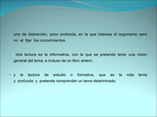 una de distracción, poco profunda, en la que interesa el argumento pero no  el  fijar  los conocimientos. otra lectura es la informativa, con la que se pretende tener una visión general del tema, e incluso de un libro entero.  y la lectura de estudio o formativa, que es la más lenta y  profunda  y  pretende comprender un tema determinado. 