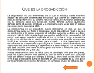 QUE ES LA DROGADICCIÓN
La drogadicción es una enfermedad en la cual el individuo siente enormes
deseos de consumir determinadas sustancias que alteran su organismo, es
decir, su comportamiento, su sistema nervioso central, sus funciones cerebrales,
etc. El consumo parte con sustancias menos dañinas aunque igualmente
dañinas como el alcohol, el tabaco y la marihuana para luego caer en drogas
más duras como la cocaína, LSD,
La dependencia de un drogadicto puede clasificarse en dos, ya que la
dependencia puede ser física o psicológica. En la dependencia física el cuerpo
se acostumbra a la droga, entonces el individuo aumenta la dosis, es decir,
consume más de determinada droga, para poder satisfacer las necesidades del
cuerpo, que exigen más de la sustancia, el que no reciba la droga, le produciría
el síndrome abstinencia en donde se experimentan una serie de sensaciones
fisiológicas bastantes desagradables para el sujeto. La otra dependencia que
encontramos es la dependencia psicológica en donde el individuo se siente tan
a gusto por las sensaciones que experimenta al estar drogado, por los estados
que esta produce, que siente muchas ganas de volver a consumir para ir tras
estas sensaciones una y otra vez.
Ambas dependencias tanto la física como la psicológica son igual de graves,
pues los sujetos pierden todo sentido, lo que los lleva a hacer casi cualquier
cosa por obtener droga, por ejemplo a delinquir, entre otras cosas, todo esto
lleva a que el drogadicto sufra un deterioro en varios aspectos de su vida, pues
por lo general tiene problemas familiares, en su trabajo o lugar de estudios, etc.
 