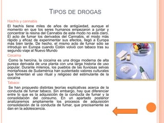 TIPOS DE DROGAS
Hachís y cannabis
El hachís tiene miles de años de antigüedad, aunque el
momento en que los seres humanos empezaron a juntar y
concentrar la resina del Cannabis de este modo no está claro.
El acto de fumar los derivados del Cannabis, el modo más
rápido y eficaz de experimentar sus efectos, llegó a Europa
más bien tarde. De hecho, el mismo acto de fumar sólo se
introdujo en Europa cuando Colón volvió con tabaco tras su
segundo viaje al Nuevo Mundo
Cocaína
 Como la heroína, la cocaína es una droga moderna de alta
pureza derivada de una planta con una larga historia de uso
popular. Durante milenios, los pueblos de las lluviosas selvas
montañosas de Sudamérica han sustentado valores culturales
que fomentan el uso ritual y religioso del estimulante de la
cocaína
Tabaco
 Se han propuesto distintas teorías explicativas acerca de la
conducta de fumar tabaco. Sin embargo, hay que diferenciar
entre lo que es la adquisición de la conducta de fumar y la
consolidación del consumo. En un apartado posterior
analizaremos ampliamente los procesos de adquisición
consolidación de la conducta de fumar, que precisamente se
dan en la adolescencia.
 