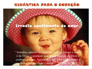 Irradie sentimento de amor. “ Amados, amemo-nos uns aos outros; porque o amor é de Deus; e qualquer que ama é nascido de Deus e conhece a Deus. Aquele que não ama não conhece a Deus; porque Deus é amor”.  (I João 4:7,8 ) GINÁSTICA PARA O CORAÇÃO 