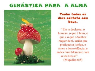 GINÁSTICA PARA  A ALMA Tenha todos os dias contato com Deus. “ Ele te declarou, ó homem, o que é bom; e que é o que o Senhor requer de ti, senão que pratiques a justiça, e ames a benevolência, e andes humildemente com o teu Deus?”.  (Miquéias 6:8) 