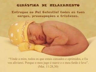 GINÁSTICA  DE  RELAXAMENTO Entregue ao Pai Celestial todas as tuas cargas, preocupações e tristezas. “ Vinde a mim, todos os que estais cansados e oprimidos, e Eu vos aliviarei. Porque o meu jugo é suave e o meu fardo é leve”. (Mat. 11:28,30) 