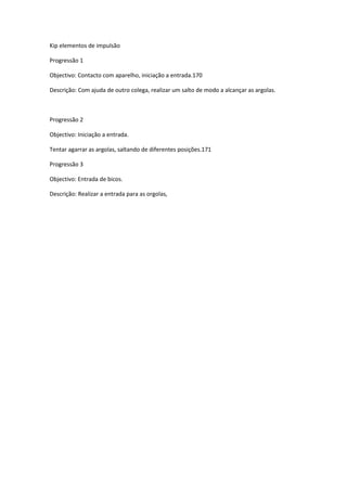Kip elementos de impulsão
Progressão 1
Objectivo: Contacto com aparelho, iniciação a entrada.170
Descrição: Com ajuda de outro colega, realizar um salto de modo a alcançar as argolas.
Progressão 2
Objectivo: Iniciação a entrada.
Tentar agarrar as argolas, saltando de diferentes posições.171
Progressão 3
Objectivo: Entrada de bicos.
Descrição: Realizar a entrada para as orgolas,