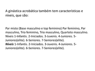 A ginástica acrobática também tem características e
níveis, que são:

Par misto (Base masculino e top feminino) Par feminino, Par
masculino, Trio feminino, Trio masculino, Quarteto masculino.
Níveis 1-Infantis. 2-Iniciados. 3-Juvenis. 4-Juniores. 5Juniores(elite). 6-Seniores. 7-Seniores(elite).
Níveis 1-Infantis. 2-Iniciados. 3-Juvenis. 4-Juniores. 5Juniores(elite). 6-Seniores. 7-Seniores(elite).

 