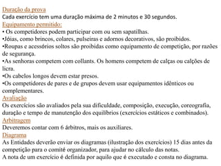 Duração da prova
Cada exercício tem uma duração máxima de 2 minutos e 30 segundos.
Equipamento permitido:
• Os competidores podem participar com ou sem sapatilhas.
•Jóias, como brincos, colares, pulseiras e adornos decorativos, são proibidos.
•Roupas e acessórios soltos são proibidas como equipamento de competição, por razões
de segurança.
•As senhoras competem com collants. Os homens competem de calças ou calções de
licra.
•Os cabelos longos devem estar presos.
•Os competidores de pares e de grupos devem usar equipamentos idênticos ou
complementares.
Avaliação
Os exercícios são avaliados pela sua dificuldade, composição, execução, coreografia,
duração e tempo de manutenção dos equilíbrios (exercícios estáticos e combinados).
Arbitragem
Deveremos contar com 6 árbitros, mais os auxiliares.
Diagrama
As Entidades deverão enviar os diagramas (ilustração dos exercícios) 15 dias antes da
competição para o comité organizador, para ajudar no cálculo das notas.
A nota de um exercício é definida por aquilo que é executado e consta no diagrama.

 