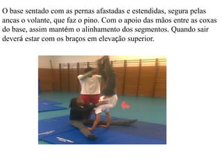 O base sentado com as pernas afastadas e estendidas, segura pelas
ancas o volante, que faz o pino. Com o apoio das mãos entre as coxas
do base, assim mantém o alinhamento dos segmentos. Quando sair
deverá estar com os braços em elevação superior.

 
