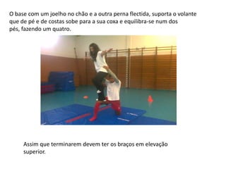 O base com um joelho no chão e a outra perna flectida, suporta o volante
que de pé e de costas sobe para a sua coxa e equilibra-se num dos
pés, fazendo um quatro.

Assim que terminarem devem ter os braços em elevação
superior.

 