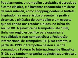Popularmente, o trampolim acrobático é associado
à cama elástica, e é bastante encontrado em áreas
de lazer infantis, como shopping-centers e buffets.
Inspirado na cama elástica presente na prática
circense, a ginástica de trampolim é um esporte
que foi criado nos Estados Unidos, no início do
século XX. A ginástica de trampolim, até 1998,
tinha um órgão específico para organizar a
modalidade e suas comeptições: a Federação
internacional de Trampolim (FIT). No entanto, a
partir de 1999, o trampolim passou a ser de
comando da Federação Internacional de Ginástica
(FIG), que também organiza as ginásticas artística e

 
