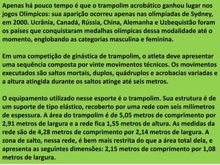 Apenas há pouco tempo é que o trampolim acrobático ganhou lugar nos
jogos Olímpicos: sua aparição ocorreu apenas nas olimpíadas de Sydney,
em 2000. Ucrânia, Canadá, Rússia, China, Alemanha e Uzbequistão foram
os países que conquistaram medalhas olímpicas dessa modalidade até o
momento, englobando as categorias masculina e feminina.

Em uma competição de ginástica de trampolim, o atleta deve apresentar
uma sequência composta por vinte movimentos técnicos. Os movimentos
executados são saltos mortais, duplos, quádruplos e acrobacias variadas e
a altura atingida durante os saltos atinge até seis metros.
O equipamento utilizado nesse esporte é o trampolim. Sua estrutura é de
um suporte de tipo elástico, recoberto por uma rede com seis milímetros
de espessura. A área do trampolim é de 5,05 metros de comprimento por
2,91 metros de largura e a rede fica 1,55 metros de altura. As medidas da
rede são de 4,28 metros de comprimento por 2,14 metros de largura. A
zona de salto, nessa rede, é bem mais restrita do que a área total dela, e
apresenta as seguintes dimensões: 2,15 metros de comprimento por 1,08
metros de largura.

 