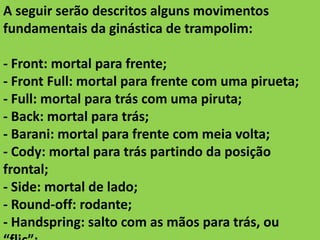 A seguir serão descritos alguns movimentos
fundamentais da ginástica de trampolim:
- Front: mortal para frente;
- Front Full: mortal para frente com uma pirueta;
- Full: mortal para trás com uma piruta;
- Back: mortal para trás;
- Barani: mortal para frente com meia volta;
- Cody: mortal para trás partindo da posição
frontal;
- Side: mortal de lado;
- Round-off: rodante;
- Handspring: salto com as mãos para trás, ou

 