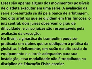 Esses são apenas alguns dos movimentos possíveis
de o atleta executar em uma série. A avaliação da
série apresentada se dá pela banca de arbitragem.
São oito árbitros que se dividem em três funções: o
juiz central; dois juízes observam o grau de
dificuldade; e cinco juízes são responsáveis pela
avaliação da execução.
No Brasil, a ginástica de trampolim pode ser
praticada em clubes que se dediquem à prática da
ginástica. Infelizmente, em razão do alto custo do
equipamento e a locais adequados para sua
instalação, essa modalidade não é trabalhada na
disciplina de Educação Física escolar.

 