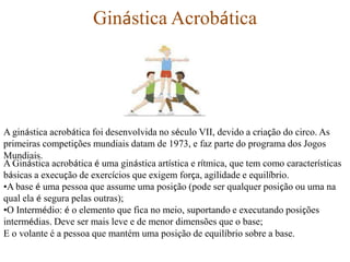 Ginástica Acrobática

A ginástica acrobática foi desenvolvida no século VII, devido a criação do circo. As
primeiras competições mundiais datam de 1973, e faz parte do programa dos Jogos
Mundiais.
A Ginástica acrobática é uma ginástica artística e rítmica, que tem como características
básicas a execução de exercícios que exigem força, agilidade e equilíbrio.
•A base é uma pessoa que assume uma posição (pode ser qualquer posição ou uma na
qual ela é segura pelas outras);
•O Intermédio: é o elemento que fica no meio, suportando e executando posições
intermédias. Deve ser mais leve e de menor dimensões que o base;
E o volante é a pessoa que mantém uma posição de equilíbrio sobre a base.

 