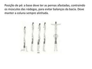 Posição de pé: a base deve ter as pernas afastadas, contraindo
os músculos das nádegas, para evitar balanços da bacia. Deve
manter a coluna sempre alinhada.

 