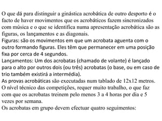 O que dá para distinguir a ginástica acrobática de outro desporto é o
facto de haver movimentos que os acrobáticos fazem sincronizados
com música e o que se identifica numa apresentação acrobática são as
figuras, os lançamentos e as diagonais.
Figuras: são os movimentos em que um acrobata aguenta com o
outro formando figuras. Eles têm que permanecer em uma posição
fixa por cerca de 4 segundos.
Lançamentos: Um dos acrobatas (chamado de volante) é lançado
para o alto por outros dois (ou três) acrobatas (o base, ou em caso de
trio também existirá a intermédia).
As provas acrobáticas são executadas num tablado de 12x12 metros.
O nível técnico das competições, requer muito trabalho, o que faz
com que os acrobatas treinem pelo menos 3 a 4 horas por dia e 5
vezes por semana.
Os acrobatas em grupo devem efectuar quatro seguimentos:

 