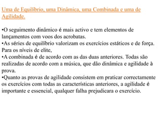 Uma de Equilíbrio, uma Dinâmica, uma Combinada e uma de
Agilidade.
•O seguimento dinâmico é mais activo e tem elementos de
lançamentos com voos dos acrobatas.
•As séries de equilíbrio valorizam os exercícios estáticos e de força.
Para os níveis de elite,
•A combinada é de acordo com as das duas anteriores. Todas são
realizadas de acordo com a música, que dão dinâmica e agilidade à
prova.
•Quanto as provas de agilidade consistem em praticar correctamente
os exercícios com todas as características anteriores, a agilidade é
importante e essencial, qualquer falha prejudicara o exercício.

 