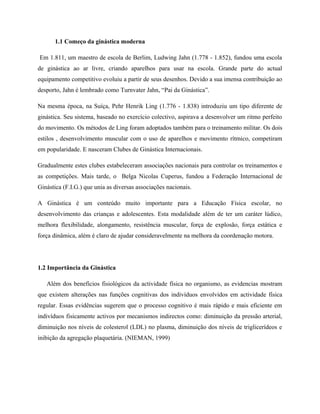 1.1 Começo da ginástica moderna
Em 1.811, um maestro de escola de Berlim, Ludwing Jahn (1.778 - 1.852), fundou uma escola
de ginástica ao ar livre, criando aparelhos para usar na escola. Grande parte do actual
equipamento competitivo evoluiu a partir de seus desenhos. Devido a sua imensa contribuição ao
desporto, Jahn é lembrado como Turnvater Jahn, “Pai da Ginástica”.
Na mesma época, na Suíça, Pehr Henrik Ling (1.776 - 1.838) introduziu um tipo diferente de
ginástica. Seu sistema, baseado no exercício colectivo, aspirava a desenvolver um ritmo perfeito
do movimento. Os métodos de Ling foram adoptados também para o treinamento militar. Os dois
estilos , desenvolvimento muscular com o uso de aparelhos e movimento rítmico, competiram
em popularidade. E nasceram Clubes de Ginástica Internacionais.
Gradualmente estes clubes estabeleceram associações nacionais para controlar os treinamentos e
as competições. Mais tarde, o Belga Nicolas Cuperus, fundou a Federação Internacional de
Ginástica (F.I.G.) que unia as diversas associações nacionais.
A Ginástica é um conteúdo muito importante para a Educação Física escolar, no
desenvolvimento das crianças e adolescentes. Esta modalidade além de ter um caráter lúdico,
melhora flexibilidade, alongamento, resistência muscular, força de explosão, força estática e
força dinâmica, além é claro de ajudar consideravelmente na melhora da coordenação motora.
1.2 Importância da Ginástica
Além dos benefícios fisiológicos da actividade física no organismo, as evidencias mostram
que existem alterações nas funções cognitivas dos indivíduos envolvidos em actividade física
regular. Essas evidências sugerem que o processo cognitivo é mais rápido e mais eficiente em
indivíduos fisicamente activos por mecanismos indirectos como: diminuição da pressão arterial,
diminuição nos níveis de colesterol (LDL) no plasma, diminuição dos níveis de triglicerídeos e
inibição da agregação plaquetária. (NIEMAN, 1999)
 
