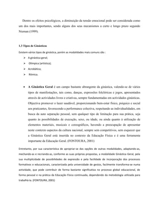 Dentre os efeitos psicológicos, a diminuição da tensão emocional pode ser considerada como
um dos mais importantes, sendo alguns dos seus mecanismos a curto e longo prazo segundo
Nieman (1999).
1.3 Tipos de Ginásticas
Existem vários tipos de ginástica, porém as modalidades mais comuns são :
 A ginástica geral;
 Olímpica (artística);
 Acrobática;
 Rítmica.
• A Ginástica Geral é um campo bastante abrangente da ginástica, valendo-se de vários
tipos de manifestações, tais como, danças, expressões folclóricas e jogos, apresentados
através de actividades livres e criativas, sempre fundamentadas em actividades ginásticas.
Objectiva promover o lazer saudável, proporcionando bem-estar físico, psíquico e social
aos praticantes, favorecendo a performance colectiva, respeitando as individualidades, em
busca da auto separação pessoal, sem qualquer tipo de limitação para sua prática, seja
quanto às possibilidades de execução, sexo, ou idade, ou ainda quanto à utilização de
elementos materiais, musicais e coreográficos, havendo a preocupação de apresentar
neste contexto aspectos da cultura nacional, sempre sem competitivos, sem esquecer que
a Ginástica Geral está inserida no contexto da Educação Física e é uma ferramenta
importante da Educação Geral. (FONTOURA, 2001)
Entretanto, por sua característica de apropriar-se das opções de outras modalidades, adaptando-as,
mechando-as e recriando-as, conforme as suas próprias propostas, a modalidade Ginástica Geral, pela
sua multiplicidade de possibilidades de expressão e pela facilidade de incorporação dos processos
formativos e educacionais, caracterizada pela universidade de gestos, facilmente transforma-se numa
actividade, que pode contribuir de forma bastante significativa no processo global educacional, de
forma pessoal e na prática da Educação Física continuada, dependendo da metodologia utilizada para
trabalhá-la. (FONTOURA, 2001)
 