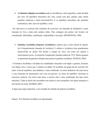 • A Ginástica olímpica ou artística pode ser dividida por vários aparelhos, sendo dividida
por sexo. Os aparelhos masculinos são: solo, cavalo com alça, argolas, salto, barras
paralelas simétricas e barra horizontal/fixa. E os aparelhos masculinos são: paralelas
assimétricas, salto, trave de equilíbrio e solo.
Em cada prova se realizam dois conjuntos de exercícios, um chamado de obrigatório e outro
chamado de livre, criado pelo próprio atleta. Para contagem dos pontos são levados em
consideração: dificuldade, combinação, originalidade e execução. (BOURGEOIS, 1998)
• Ginástica Acrobática (Esportes Acrobáticos), embora seja o nome oficial do esporte,
ela é frequentemente chamada de Acrobacia. E embora a Acrobacia fosse grandemente
desenvolvida no século VII devido a criação do circo, ela como um esporte é
relativamente jovem. As primeiras competições mundiais datam de 1973. Muitos ginastas
se aposentam da ginástica olímpica para passar à ginástica acrobática. (PUBLIO, 2002)
A Ginástica Acrobática é dividida nas modalidades masculino com dupla e quarteto, feminina
com dupla e trio, e mista que é somente em dupla. Os acrobatas em grupo devem executar três
séries. Uma de equilíbrio, uma dinâmica e outra combinada. As séries dinâmicas são mais ativas
e com elementos de lançamentos com voos do parceiro. As séries de equilíbrio valorizam os
exercícios estáticos. Em níveis mais altos, a terceira série é uma combinação das duas séries
anteriores. Todas as séries são executadas com música e com coreografia. Isto ajuda enriquecer o
movimento do corpo. (RAMOS, 2007)
A figura que segue representa a um exemplo de exibição da ginástica acrobática.
Figura1: Trio feminino acrobático em apresentação..
 