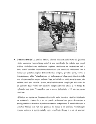 • Ginástica Rítmica: A ginástica rítmica, também conhecida como GRD ou ginástica
rítmica desportiva (nomenclatura antiga), é uma ramificação da ginástica que possui
infinitas possibilidades de movimentos corporais combinados aos elementos de balé e
dança teatral, realizados fluentemente em harmonia com a música e coordenados com o
manejo dos aparelhos próprios desta modalidade olímpica, que são a corda, o arco, a
bola, as maças e a fita. Praticada apenas por mulheres em nível de competição, tem ainda
uma prática masculina surgida no Japão. Pode ser iniciada em média aos seis anos e não
há idade limite para finalizar a prática, na qual se encontram competições individuais ou
em conjunto. Seus eventos são realizados sempre sobre um tablado e seu tempo de
realização varia entre 75 segundos, para as provas individuais, e 150 para as provas
colectivas
A história nos mostra que é um desporte recente, muito complexo e que teve seu início
na necessidade e competência de um grande profissional em querer desenvolver a
percepção musical através de movimentos corporais e expressivos. É interessante como a
Ginástica Rítmica cada vez mais praticada no mundo e em constante reestruturação
procura aprimorar a estreita relação entre a perfeição técnica e a arte de executar
 