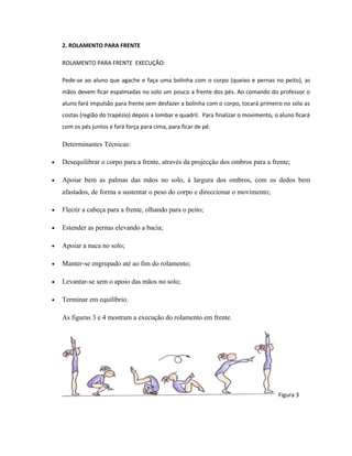 2. ROLAMENTO PARA FRENTE
ROLAMENTO PARA FRENTE EXECUÇÃO:
Pede-se ao aluno que agache e faça uma bolinha com o corpo (queixo e pernas no peito), as
mãos devem ficar espalmadas no solo um pouco a frente dos pés. Ao comando do professor o
aluno fará impulsão para frente sem desfazer a bolinha com o corpo, tocará primeiro no solo as
costas (região do trapézio) depois a lombar e quadril. Para finalizar o movimento, o aluno ficará
com os pés juntos e fará força para cima, para ficar de pé.
Determinantes Técnicas:
• Desequilibrar o corpo para a frente, através da projecção dos ombros para a frente;
• Apoiar bem as palmas das mãos no solo, à largura dos ombros, com os dedos bem
afastados, de forma a sustentar o peso do corpo e direccionar o movimento;
• Flectir a cabeça para a frente, olhando para o peito;
• Estender as pernas elevando a bacia;
• Apoiar a nuca no solo;
• Manter-se engrupado até ao fim do rolamento;
• Levantar-se sem o apoio das mãos no solo;
• Terminar em equilíbrio.
As figuras 3 e 4 mostram a execução do rolamento em frente.
Figura 3
 