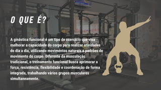 O QUE É?
A ginástica funcional é um tipo de exercício que visa
melhorar a capacidade do corpo para realizar atividades
do dia a dia, utilizando movimentos naturais e padrões de
movimento do corpo. Diferente da musculação
tradicional, o treinamento funcional busca aprimorar a
força, resistência, flexibilidade e coordenação de forma
integrada, trabalhando vários grupos musculares
simultaneamente.
 