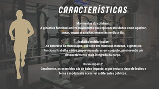 Movimentos do cotidiano:
A ginástica funcional utiliza movimentos que replicam atividades como agachar,
puxar, empurrar e saltar, presentes no dia a dia.
Trabalho multiarticular:
Ao contrário da musculação, que foca em músculos isolados, a ginástica
funcional trabalha vários grupos musculares em conjunto, promovendo um
desenvolvimento mais integrado do corpo.
Baixo impacto:
Geralmente, os exercícios são de baixo impacto, o que reduz o risco de lesões e
torna a modalidade acessível a diferentes públicos.
CARACTERÍSTICAS
 