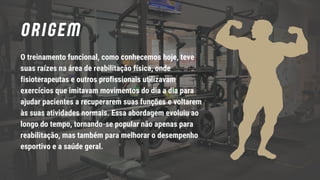 ORIGEM
O treinamento funcional, como conhecemos hoje, teve
suas raízes na área de reabilitação física, onde
fisioterapeutas e outros profissionais utilizavam
exercícios que imitavam movimentos do dia a dia para
ajudar pacientes a recuperarem suas funções e voltarem
às suas atividades normais. Essa abordagem evoluiu ao
longo do tempo, tornando-se popular não apenas para
reabilitação, mas também para melhorar o desempenho
esportivo e a saúde geral.
 