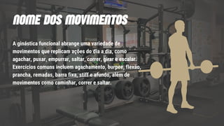 A ginástica funcional abrange uma variedade de
movimentos que replicam ações do dia a dia, como
agachar, puxar, empurrar, saltar, correr, girar e escalar.
Exercícios comuns incluem agachamento, burpee, flexão,
prancha, remadas, barra fixa, stiff e afundo, além de
movimentos como caminhar, correr e saltar.
NOME DOS MOVIMENTOS
 