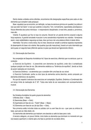 Dentro destas unidades acima referidas, encontramos três designações específicas para cada um dos
elementos que compõem cada par/grupo:
    Base: aquele(a) que se encontra, por definição, na base da estrutura gímnica em questão [na prática é
o(a) que está "por baixo", é o(a) que sustenta o conjunto]. Tem, normalmente, capacidades psicológicas e
físicas diferentes dos outros indivíduos: - é responsável e disciplinador, é mais forte, pesado e, porventura,
mais alto;
    Volante: É aquele(a) que fica no topo do conjunto. Deverá ter um grande domínio corporal e alguma
força explosiva. A grande tonicidade muscular é uma característica importante nos volantes - fornecendo
assim, maior estabilidade e segurança ao base, deve ser leve e ter uma estatura inferior à deste último.
    Intermédio: Tal como o nome indica, fica no meio. Deverá ser versátil e combinar aspectos importantes
do desempenho do base e do volante. Nas quadras (que são masculinas), haverá um outro intermédio que
será quase um segundo base (diferindo apenas no peso que deverá ser ligeiramente inferior).

   3.2. Estruturação dos Exercícios

   Na competição de Desportos Acrobáticos há 3 tipos de exercícios, diferindo quer na estrutura, quer no
conteúdo:
   a) Exercício de Equilíbrio: - é preenchido com elementos de equilíbrio, onde não é contabilizada
qualquer posição com fase de voo. São elementos estáticos ou "dinâmicos de equilíbrio", devido ao facto
de serem realizados em movimento.
   b) Exercício Dinâmico: - os elementos que o compõem têm uma fase de voo visível.
   c) Exercício Combinado: perfaz os dois tipos de elementos acima descritos, sendo composto por
elementos dinâmicos e de equilíbrio.
   No que diz respeito à estrutura dos exercícios em competição, Equilíbrio, Dinâmico e Combimado têm
um tempo limite de realização de 2' 30''. Todos eles terão de ser executados com acompanhamento
musical.

   3.3. Estruturação dos Elementos

   Na Ginástica Acrobática há quatro grupos de elementos:
   I) Montes (Solo Æ Base);
   II) Desmontes (Base Æ Solo);
   III) Apanhados em fase de voo - "Catch" (Base Æ Base);
   IV) Elementos com fase de voo (do tipo Solo Æ Solo).
   Nos primeiros estão incluídas todas as subidas com ou sem fase de voo - quer para os ombros do
base, quer para as mãos deste, etc.
   Os desmontes são elementos que implicam uma descida ou salto do base para o solo.
   A terceira categoria, um pouco híbrida, inclui todos os elementos que terminam no momento em que
o(s) base(s) apanha(m) o volante após uma fase ou período de voo deste último.
                                                                                                            3
 