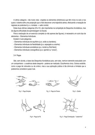 A última categoria - não muito vista - engloba os elementos (dinâmicos) que têm início no solo e nos
quais o volante sofre uma projecção que o fará descrever uma trajectória aérea, efectuando a recepção de
regresso ao praticável (p. e. rondada Æ salto mortal).
   Estas duas últimas categorias (III e IV), são importantes na competição de Desportos Acrobáticos, mas
de alguma dificuldade de aprendizagem na Escola.
   Para a realização de um exercício completo (e não apenas das figuras), é necessário um outro tipo de
elementos: - Elementos Individuais.
   Existem 4 sub-categorias:
   - Elementos individuais de equilíbrio (p.e. avião ou bandeira);
   - Elementos individuais de flexibilidade (p.e. espargata ou aranha);
   - Elementos individuais acrobáticos (p.e. mortal ou flick-flack);
   - Elementos individuais coreográficos (p.e. ejambé ou “corsa”).

   3.4. Pegas

   São, sem dúvida, a base dos Desportos Acrobáticos pois, sem elas, nenhum elemento executado com
um companheiro - a essência deste desporto - poderia ser realizado. Escolhemos cinco. Outras existirão,
como a pega de cotovelos ou de ombro, mas a sua aplicação prática é tão diminuta e limitada que a
poderemos considerar quase nula.




          Fig.1 - Pega Simples                   Fig. 2 - Pega de Pulsos                     Fig.3 – Estafa




                            Fig.4 - Pega de Pé                         Fig. 5 - Pega Entrelaçada - "cadeirinha"




                                                                                                                  4
 