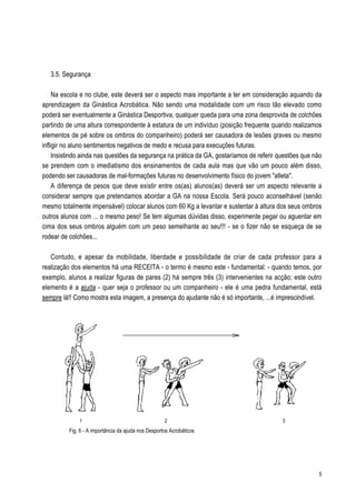 3.5. Segurança

     Na escola e no clube, este deverá ser o aspecto mais importante a ter em consideração aquando da
aprendizagem da Ginástica Acrobática. Não sendo uma modalidade com um risco tão elevado como
poderá ser eventualmente a Ginástica Desportiva, qualquer queda para uma zona desprovida de colchões
partindo de uma altura correspondente à estatura de um indivíduo (posição frequente quando realizamos
elementos de pé sobre os ombros do companheiro) poderá ser causadora de lesões graves ou mesmo
infligir no aluno sentimentos negativos de medo e recusa para execuções futuras.
     Insistindo ainda nas questões da segurança na prática da GA, gostaríamos de referir questões que não
se prendem com o imediatismo dos ensinamentos de cada aula mas que vão um pouco além disso,
podendo ser causadoras de mal-formações futuras no desenvolvimento físico do jovem "atleta".
     A diferença de pesos que deve existir entre os(as) alunos(as) deverá ser um aspecto relevante a
considerar sempre que pretendamos abordar a GA na nossa Escola. Será pouco aconselhável (senão
mesmo totalmente impensável) colocar alunos com 60 Kg a levantar e sustentar à altura dos seus ombros
outros alunos com ... o mesmo peso! Se tem algumas dúvidas disso, experimente pegar ou aguentar em
cima dos seus ombros alguém com um peso semelhante ao seu!!! - se o fizer não se esqueça de se
rodear de colchões...

   Contudo, e apesar da mobilidade, liberdade e possibilidade de criar de cada professor para a
realização dos elementos há uma RECEITA - o termo é mesmo este - fundamental: - quando temos, por
exemplo, alunos a realizar figuras de pares (2) há sempre três (3) intervenientes na acção; este outro
elemento é a ajuda - quer seja o professor ou um companheiro - ele é uma pedra fundamental, está
sempre lá!! Como mostra esta imagem, a presença do ajudante não é só importante, ...é imprescindível.




              1                                      2                                    3
          Fig. 6 - A importância da ajuda nos Desportos Acrobáticos




                                                                                                       5
 
