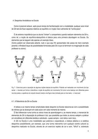 4. Desportos Acrobáticos na Escola

   Como é possível antever, após pouco tempo de familiarização com a modalidade, qualquer aula inicial
de GA terá de focar aspectos relativos ao equilíbrio e à noção mais rudimentar de "contra-peso".

   É de extrema importância que os alunos "sintam" o companheiro quando realizam elementos de GA e,
como tal, a noção de equilíbrio-desiquilíbrio é básica para uma primeira abordagem na Escola. Os
elementos que se seguem são apenas um exemplo disso.
(Como poderá ser observada adiante, tudo o que aqui fôr apresentado não passa de mero exemplo
perante o infindável leque de possibilidades fornecidas pela GA e que só terminam na imaginação de cada
professor ou aluno):




Fig. 7 - Exercícios para a aquisição de algumas noções básicas de equilíbrio. Poderão ser realizadas com movimento (do tipo
sentar Æ levantar por forma a intensificar a noção de equilíbrio em movimento).Tal como numa balança com diferentes pesos
nos dois pratos, a aparência do conjunto deverá mostrar uma figura mais inclinada para um dos lados – o mais leve!




4.1. A Relevância da GA na Escola

   A beleza e ao mesmo tempo simplicidade deste desporto na Escola relaciona-se com a possibilidade
de vitórias que se alcançam em cada aula e em cada momento da mesma.
   É fácil diferenciar numa turma os vários níveis de aprendizagem e, ao mesmo tempo, o manancial de
elementos de GA à disposição do professor é tal, que possibilita que todos os alunos estejam a praticar
em simultâneo em diferentes tarefas e sobretudo - quase sempre - com êxito e sem risco.
   A GA na Escola é uma modalidade que potencia o espectáculo, a beleza plástica e a estética
desportiva possibilitando, por exemplo, que uma turma intervenha num qualquer evento cultural ou
desportivo realizado na Escola, através de um exercício repleto de cor e som, "difícil" e, sobretudo

                                                                                                                         6
 