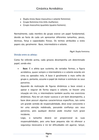 Ginástica Acrobática
Página
10
 Dupla mista (base masculina e volante feminino);
 Grupo feminino/trio (três mulheres);
 Grupo masculino/quarteto (quatro homens).
Normalmente, cada membro do grupo exerce um papel fundamental,
devido ao facto de cada um apresentar diferentes tamanhos, pesos,
técnicas, força e capacidades físicas. Os termos atribuídos a estes
papeis são, geralmente : Base, intermediário e volante.
Divisão entre os atletas:
Como foi referido acima, cada ginasta desempenha um determinado
papel, sendo eles
 Base: É o atleta que sustenta, de variadas formas, a figura
acrobática, quase sempre o intermediário e o volante estarão em
cima ou apoiados nela. A base é geralmente o mais velho do
grupo e, portanto, assume o papel de motivar e estimular os seus
parceiros.
Aquando da realização de figuras dinâmicas a base estará a
apoiar e segurar de forma segura o volante, se houver uma
situação em trio, o intermediário também auxilia nos exercícios
dinâmicos. Para ter um maior sucesso e um bom desempenho, a
base deve possuir algumas características específicas, tais como
um grande sentido de responsabilidade, deve estar consciente e
ter uma atenção redobrada, passando confiança aos seus
parceiros, pois qualquer deslize pode resultar num grave
incidente.
Logo, o tamanho deverá ser proporcional ás suas
responsabilidades, pois uma base pequena não irá oferecer a
segurança necessária e irá ter dificuldades em agarrar, lançar,
Fig.4: Dupla Feminina
 