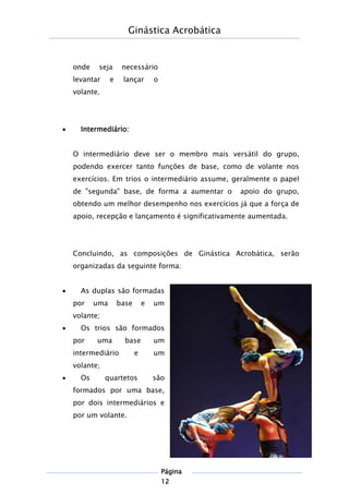 Ginástica Acrobática
Página
12
onde seja necessário
levantar e lançar o
volante.
 Intermediário:
O intermediário deve ser o membro mais versátil do grupo,
podendo exercer tanto funções de base, como de volante nos
exercícios. Em trios o intermediário assume, geralmente o papel
de "segunda" base, de forma a aumentar o apoio do grupo,
obtendo um melhor desempenho nos exercícios já que a força de
apoio, recepção e lançamento é significativamente aumentada.
Concluindo, as composições de Ginástica Acrobática, serão
organizadas da seguinte forma:
 As duplas são formadas
por uma base e um
volante;
 Os trios são formados
por uma base um
intermediário e um
volante;
 Os quartetos são
formados por uma base,
por dois intermediários e
por um volante.
 