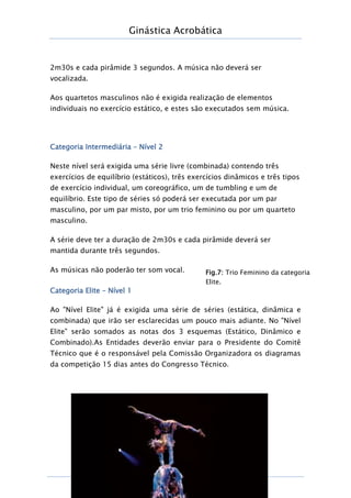 Ginástica Acrobática
Página
14
2m30s e cada pirâmide 3 segundos. A música não deverá ser
vocalizada.
Aos quartetos masculinos não é exigida realização de elementos
individuais no exercício estático, e estes são executados sem música.
Categoria Intermediária – Nível 2
Neste nível será exigida uma série livre (combinada) contendo três
exercícios de equilíbrio (estáticos), três exercícios dinâmicos e três tipos
de exercício individual, um coreográfico, um de tumbling e um de
equilíbrio. Este tipo de séries só poderá ser executada por um par
masculino, por um par misto, por um trio feminino ou por um quarteto
masculino.
A série deve ter a duração de 2m30s e cada pirâmide deverá ser
mantida durante três segundos.
As músicas não poderão ter som vocal.
Categoria Elite – Nível 1
Ao "Nível Elite" já é exigida uma série de séries (estática, dinâmica e
combinada) que irão ser esclarecidas um pouco mais adiante. No "Nível
Elite" serão somados as notas dos 3 esquemas (Estático, Dinâmico e
Combinado).As Entidades deverão enviar para o Presidente do Comitê
Técnico que é o responsável pela Comissão Organizadora os diagramas
da competição 15 dias antes do Congresso Técnico.
Fig.7: Trio Feminino da categoria
Elite.
 