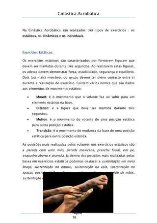 Ginástica Acrobática
Página
16
Na Ginástica Acrobática são realizados três tipos de exercícios : os
estáticos, os dinâmicos e os individuais.
Exercícios Estáticos:
Os exercícios estáticos são caracterizados por formarem figuram que
devem ser mantidas durante três segundos. Ao realizarem estas figuras,
os atletas devem demonstrar força, estabilidade, segurança e equilíbrio.
Dois (ou mais) membros do grupo devem ter pleno contacto entre si
durante a realização do exercício. Existem vários nomes que são dados
aos elementos de movimento estático:
 Mount: é o movimento que o volante faz ao subir para um
elemento estático na base.
 Estático: é a figura que deve ser mantida durante três
segundos.
 Motion: é o movimento do volante de uma posição estática
para outra posição estática.
 Transição: é o movimento de mudança da base de uma posição
estática para outra posição estática.
As posições mais realizadas pelos volantes nos exercícios estáticos são
a parada com uma mão, parada mexicana, prancha facial, em pé,
esquadro aberto e prancha. Já dentro das posições mais realizadas pelas
bases em exercícios estáticos podemos destacar a sustentação em meio
braço, sustentação no ombro, sustentação na vela, sustentação no
spacat, posição de "mesa", sustentação com braço estendido de mãos,
sustentação na ponte e sustentação na parada.
 