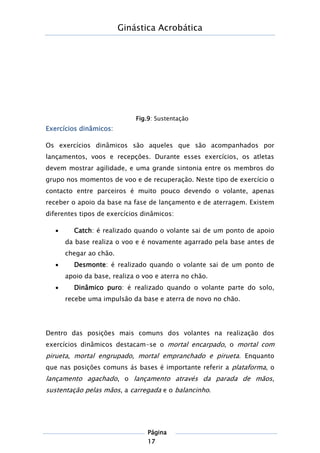 Ginástica Acrobática
Página
17
Exercícios dinâmicos:
Os exercícios dinâmicos são aqueles que são acompanhados por
lançamentos, voos e recepções. Durante esses exercícios, os atletas
devem mostrar agilidade, e uma grande sintonia entre os membros do
grupo nos momentos de voo e de recuperação. Neste tipo de exercício o
contacto entre parceiros é muito pouco devendo o volante, apenas
receber o apoio da base na fase de lançamento e de aterragem. Existem
diferentes tipos de exercícios dinâmicos:
 Catch: é realizado quando o volante sai de um ponto de apoio
da base realiza o voo e é novamente agarrado pela base antes de
chegar ao chão.
 Desmonte: é realizado quando o volante sai de um ponto de
apoio da base, realiza o voo e aterra no chão.
 Dinâmico puro: é realizado quando o volante parte do solo,
recebe uma impulsão da base e aterra de novo no chão.
Dentro das posições mais comuns dos volantes na realização dos
exercícios dinâmicos destacam-se o mortal encarpado, o mortal com
pirueta, mortal engrupado, mortal empranchado e pirueta. Enquanto
que nas posições comuns ás bases é importante referir a plataforma, o
lançamento agachado, o lançamento através da parada de mãos,
sustentação pelas mãos, a carregada e o balancinho.
Fig.9: Sustentação
 