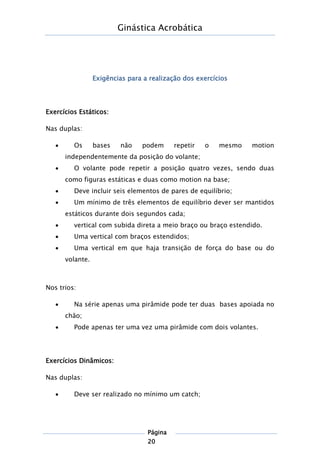 Ginástica Acrobática
Página
20
Exigências para a realização dos exercícios
Exercícios Estáticos:
Nas duplas:
 Os bases não podem repetir o mesmo motion
independentemente da posição do volante;
 O volante pode repetir a posição quatro vezes, sendo duas
como figuras estáticas e duas como motion na base;
 Deve incluir seis elementos de pares de equilíbrio;
 Um mínimo de três elementos de equilíbrio dever ser mantidos
estáticos durante dois segundos cada;
 vertical com subida direta a meio braço ou braço estendido.
 Uma vertical com braços estendidos;
 Uma vertical em que haja transição de força do base ou do
volante.
Nos trios:
 Na série apenas uma pirâmide pode ter duas bases apoiada no
chão;
 Pode apenas ter uma vez uma pirâmide com dois volantes.
Exercícios Dinâmicos:
Nas duplas:
 Deve ser realizado no mínimo um catch;
 