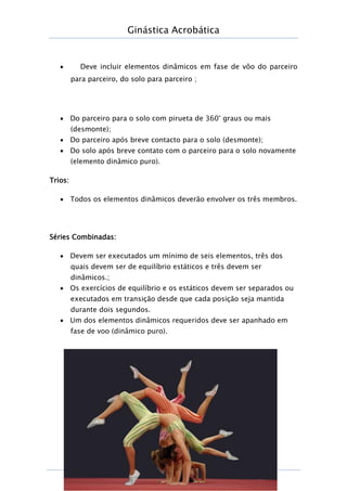Ginástica Acrobática
Página
21
 Deve incluir elementos dinâmicos em fase de vôo do parceiro
para parceiro, do solo para parceiro ;
 Do parceiro para o solo com pirueta de 360° graus ou mais
(desmonte);
 Do parceiro após breve contacto para o solo (desmonte);
 Do solo após breve contato com o parceiro para o solo novamente
(elemento dinâmico puro).
Trios:
 Todos os elementos dinâmicos deverão envolver os três membros.
Séries Combinadas:
 Devem ser executados um mínimo de seis elementos, três dos
quais devem ser de equilíbrio estáticos e três devem ser
dinâmicos.;
 Os exercícios de equilíbrio e os estáticos devem ser separados ou
executados em transição desde que cada posição seja mantida
durante dois segundos.
 Um dos elementos dinâmicos requeridos deve ser apanhado em
fase de voo (dinâmico puro).
 