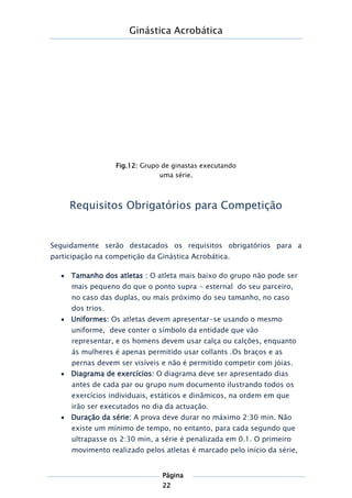 Ginástica Acrobática
Página
22
Requisitos Obrigatórios para Competição
Seguidamente serão destacados os requisitos obrigatórios para a
participação na competição da Ginástica Acrobática.
 Tamanho dos atletas : O atleta mais baixo do grupo não pode ser
mais pequeno do que o ponto supra - esternal do seu parceiro,
no caso das duplas, ou mais próximo do seu tamanho, no caso
dos trios.
 Uniformes: Os atletas devem apresentar-se usando o mesmo
uniforme, deve conter o símbolo da entidade que vão
representar, e os homens devem usar calça ou calções, enquanto
ás mulheres é apenas permitido usar collants .Os braços e as
pernas devem ser visíveis e não é permitido competir com jóias.
 Diagrama de exercícios: O diagrama deve ser apresentado dias
antes de cada par ou grupo num documento ilustrando todos os
exercícios individuais, estáticos e dinâmicos, na ordem em que
irão ser executados no dia da actuação.
 Duração da série: A prova deve durar no máximo 2:30 min. Não
existe um mínimo de tempo, no entanto, para cada segundo que
ultrapasse os 2:30 min, a série é penalizada em 0.1. O primeiro
movimento realizado pelos atletas é marcado pelo início da série,
Fig.12: Grupo de ginastas executando
uma série.
 