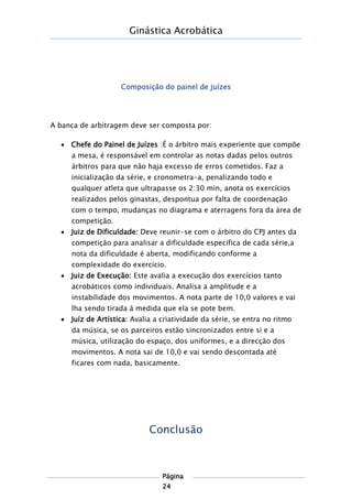 Ginástica Acrobática
Página
24
Composição do painel de juízes
A banca de arbitragem deve ser composta por:
 Chefe do Painel de Juízes :É o árbitro mais experiente que compõe
a mesa, é responsável em controlar as notas dadas pelos outros
árbitros para que não haja excesso de erros cometidos. Faz a
inicialização da série, e cronometra-a, penalizando todo e
qualquer atleta que ultrapasse os 2:30 min, anota os exercícios
realizados pelos ginastas, despontua por falta de coordenação
com o tempo, mudanças no diagrama e aterragens fora da área de
competição.
 Juiz de Dificuldade: Deve reunir-se com o árbitro do CPJ antes da
competição para analisar a dificuldade específica de cada série,a
nota da dificuldade é aberta, modificando conforme a
complexidade do exercício.
 Juiz de Execução: Este avalia a execução dos exercícios tanto
acrobáticos como individuais. Analisa a amplitude e a
instabilidade dos movimentos. A nota parte de 10,0 valores e vai
lha sendo tirada á medida que ela se pote bem.
 Juíz de Artística: Avalia a criatividade da série, se entra no ritmo
da música, se os parceiros estão sincronizados entre si e a
música, utilização do espaço, dos uniformes, e a direcção dos
movimentos. A nota sai de 10,0 e vai sendo descontada até
ficares com nada, basicamente.
Conclusão
 