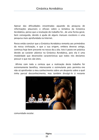 Ginástica Acrobática
Página
25
Apesar das dificuldades encontradas aquando da pesquisa de
informações plausíveis e oficiais sobre a temática da Ginástica
Acrobática, penso que a resolução do trabalho foi , de uma forma geral,
bem conseguida, devido á ajuda de alguns manuais escolares e uma
pesquisa mais aprofundada na Internet.
Posso então concluir que a Ginástica Acrobática remonta aos primórdios
da nossa civilização, e que a sua origem, embora deveras antiga,
continua hoje bem presente no nosso dia a dia. Isto é posto em práctica
devido ao carácter plástico na Ginástica Acrobática, pois ela é uma
modalidade que desenvolve características que todos nós devíamos
possuir e que nos são úteis.
Afirmo com toda a certeza que a realização deste trabalho foi
extremamente benéfica, interessante e estimulante pois permitiu-me
não só aprofundar o meu conhecimento sobre um desporto sobre o qual
tinha parcial desconhecimento, mas também divulgá-lo á restante
comunidade escolar.
 