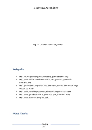Ginástica Acrobática
Página
26
Webgrafia
 http://en.wikipedia.org/wiki/Acrobatic_gymnastics#History
 http://www.portalsaofrancisco.com.br/alfa/ginastica/ginastica-
acrobatica.php
 http://pt.wikipedia.org/wiki/Gin%C3%A1stica_acrob%C3%A1tica#Catego
rias_e_n.C3.ADveis
 http://www.junior.te.pt/servlets/Bairro?P=Desportos&ID=1844
 http://www.ginasticas.com.br/ginasticas/gin_acrobatica.html
 http://www.acronews.blogspot.com/
Obras Citadas
Fig.14: Ginasta e comité de jurados.
 