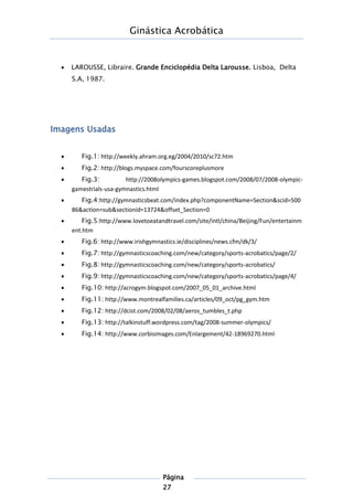Ginástica Acrobática
Página
27
 LAROUSSE, Libraire. Grande Enciclopédia Delta Larousse. Lisboa, Delta
S.A, 1987.
Imagens Usadas
 Fig.1: http://weekly.ahram.org.eg/2004/2010/sc72.htm
 Fig.2: http://blogs.myspace.com/fourscoreplusmore
 Fig.3: http://2008olympics-games.blogspot.com/2008/07/2008-olympic-
gamestrials-usa-gymnastics.html
 Fig.4:http://gymnasticsbeat.com/index.php?componentName=Section&scid=500
86&action=sub&sectionid=13724&offset_Section=0
 Fig.5:http://www.lovetoeatandtravel.com/site/intl/china/Beijing/Fun/entertainm
ent.htm
 Fig.6: http://www.irishgymnastics.ie/disciplines/news.cfm/dk/3/
 Fig.7: http://gymnasticscoaching.com/new/category/sports-acrobatics/page/2/
 Fig.8: http://gymnasticscoaching.com/new/category/sports-acrobatics/
 Fig.9: http://gymnasticscoaching.com/new/category/sports-acrobatics/page/4/
 Fig.10: http://acrogym.blogspot.com/2007_05_01_archive.html
 Fig.11: http://www.montrealfamilies.ca/articles/09_oct/pg_gym.htm
 Fig.12: http://dcist.com/2008/02/08/aeros_tumbles_t.php
 Fig.13: http://talkinstuff.wordpress.com/tag/2008-summer-olympics/
 Fig.14: http://www.corbisimages.com/Enlargement/42-18969270.html
 