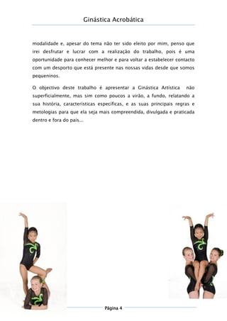 Ginástica Acrobática
Página 4
modalidade e, apesar do tema não ter sido eleito por mim, penso que
irei desfrutar e lucrar com a realização do trabalho, pois é uma
oportunidade para conhecer melhor e para voltar a estabelecer contacto
com um desporto que está presente nas nossas vidas desde que somos
pequeninos.
O objectivo deste trabalho é apresentar a Ginástica Artística não
superficialmente, mas sim como poucos a virão, a fundo, relatando a
sua história, características específicas, e as suas principais regras e
metologias para que ela seja mais compreendida, divulgada e praticada
dentro e fora do país...
 